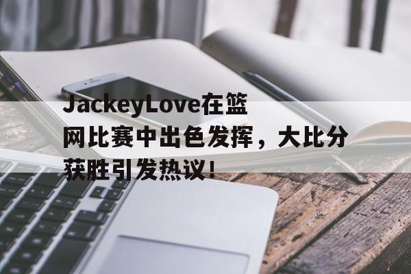 Kaiyun-JackeyLove在篮网比赛中出色发挥，大比分获胜引发热议！